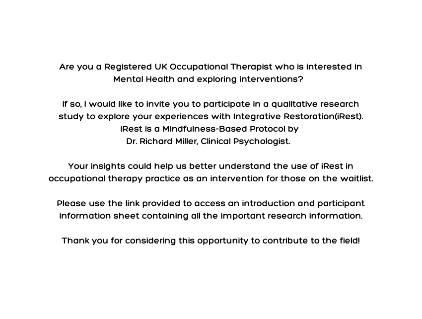 Are you a Registered UK Occupational Therapist who is interested in Mental Health and exploring interventions If so I would like to invite you to participate in a qualitative research study to explore your experiences with Integrative Restoration iRest iRest is a Mindfulness Based Protocol by Dr Richard Miller Clinical Psychologist Your insights could help us better understand the use of iRest in occupational therapy practice as an intervention for those on the waitlist Please use the link provided to access an introduction and participant information sheet containing all the important research information Thank you for considering this opportunity to contribute to the field